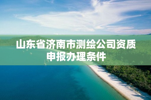 山东省济南市测绘公司资质申报办理条件