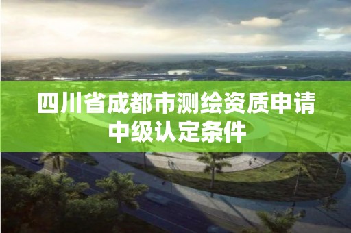 四川省成都市测绘资质申请中级认定条件