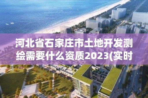 河北省石家庄市土地开发测绘需要什么资质2023(实时/更新中)