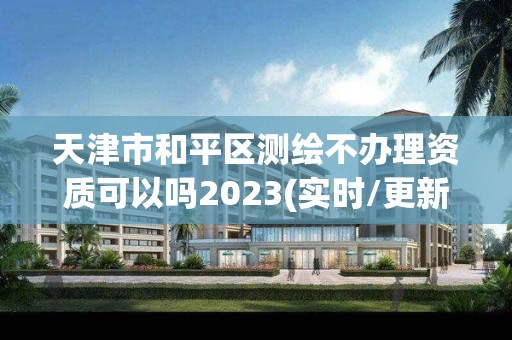 天津市和平区测绘不办理资质可以吗2023(实时/更新中)