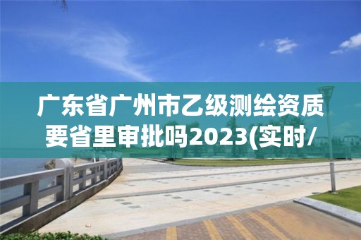 广东省广州市乙级测绘资质要省里审批吗2023(实时/更新中)