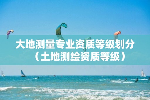 大地测量专业资质等级划分（土地测绘资质等级）