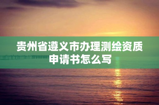 贵州省遵义市办理测绘资质申请书怎么写