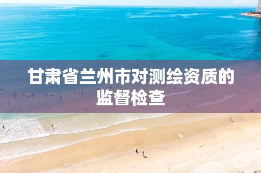 甘肃省兰州市对测绘资质的监督检查