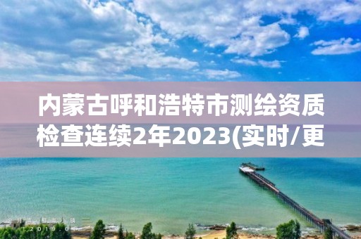 内蒙古呼和浩特市测绘资质检查连续2年2023(实时/更新中)