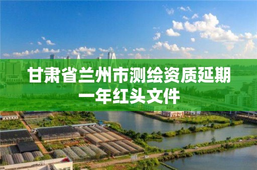 甘肃省兰州市测绘资质延期一年红头文件