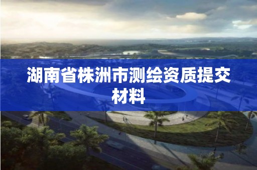 湖南省株洲市测绘资质提交材料