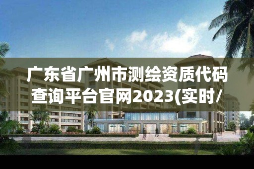 广东省广州市测绘资质代码查询平台官网2023(实时/更新中)