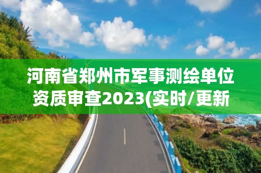 河南省郑州市军事测绘单位资质审查2023(实时/更新中)