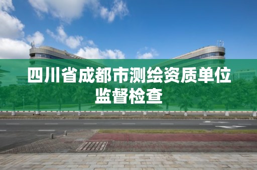 四川省成都市测绘资质单位监督检查