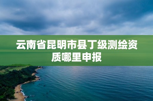 云南省昆明市县丁级测绘资质哪里申报