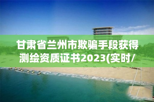 甘肃省兰州市欺骗手段获得测绘资质证书2023(实时/更新中)