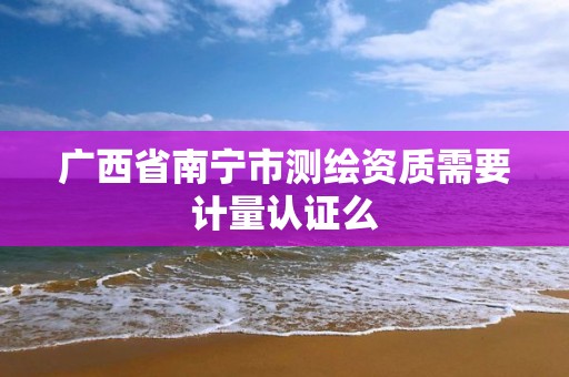 广西省南宁市测绘资质需要计量认证么