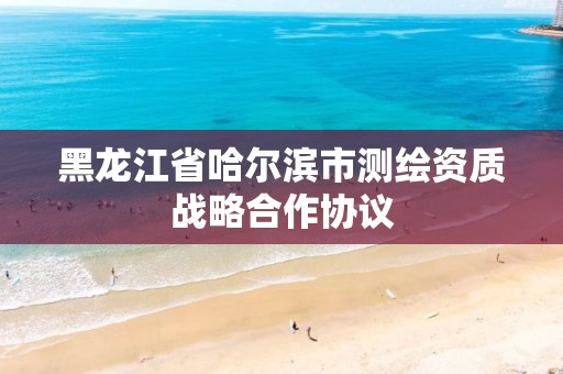 黑龙江省哈尔滨市测绘资质战略合作协议