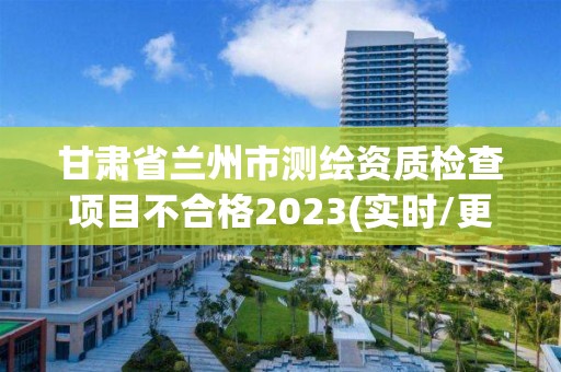 甘肃省兰州市测绘资质检查项目不合格2023(实时/更新中)