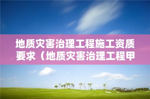 地质灾害治理工程施工资质要求（地质灾害治理工程甲级施工资质）