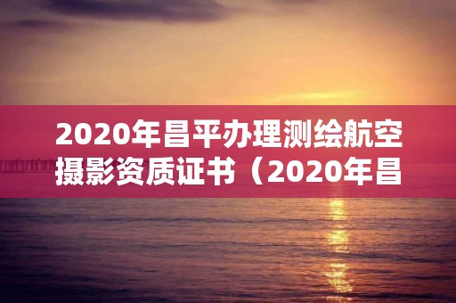 2020年昌平办理测绘航空摄影资质证书（2020年昌平办理测绘航空摄影资质证书在哪里）