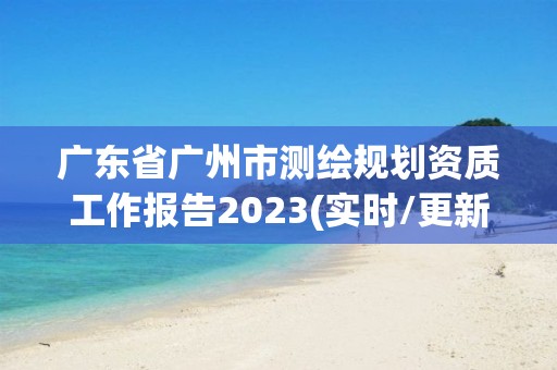 广东省广州市测绘规划资质工作报告2023(实时/更新中)