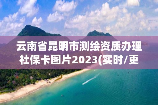 云南省昆明市测绘资质办理社保卡图片2023(实时/更新中)