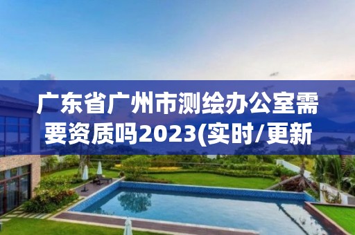 广东省广州市测绘办公室需要资质吗2023(实时/更新中)