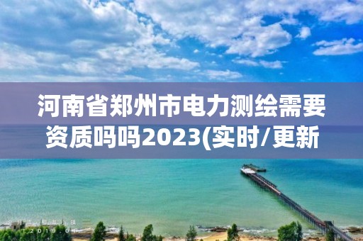 河南省郑州市电力测绘需要资质吗吗2023(实时/更新中)