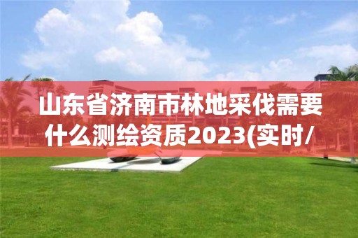 山东省济南市林地采伐需要什么测绘资质2023(实时/更新中)