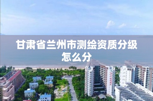 甘肃省兰州市测绘资质分级怎么分