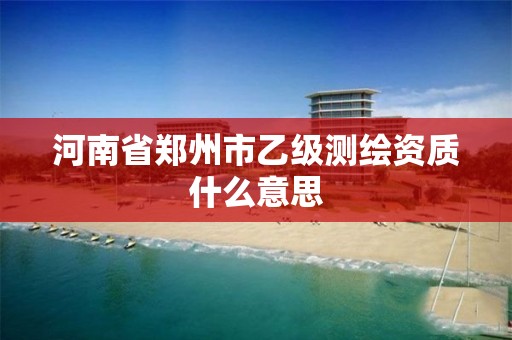 河南省郑州市乙级测绘资质什么意思