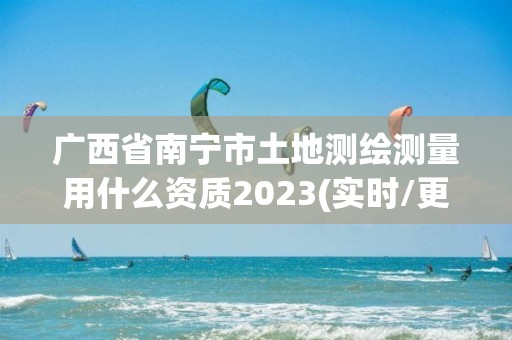 广西省南宁市土地测绘测量用什么资质2023(实时/更新中)