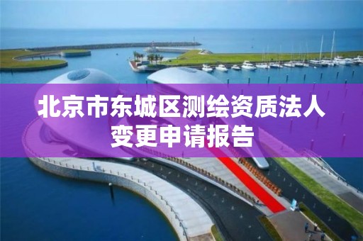 北京市东城区测绘资质法人变更申请报告