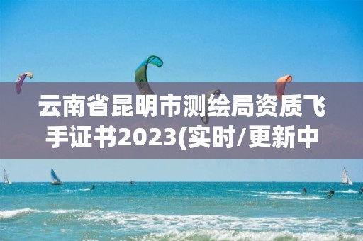 云南省昆明市测绘局资质飞手证书2023(实时/更新中)