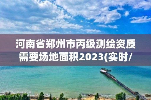 河南省郑州市丙级测绘资质需要场地面积2023(实时/更新中)