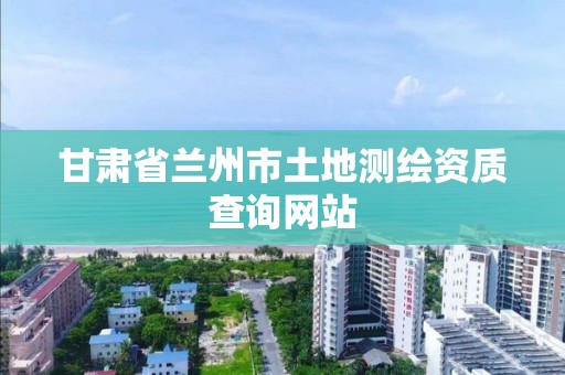 甘肃省兰州市土地测绘资质查询网站