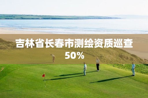 吉林省长春市测绘资质巡查50%