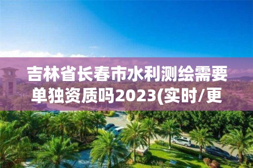 吉林省长春市水利测绘需要单独资质吗2023(实时/更新中)