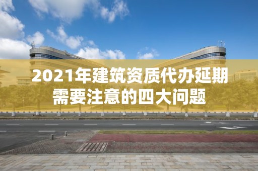 2021年建筑资质代办延期需要注意的四大问题