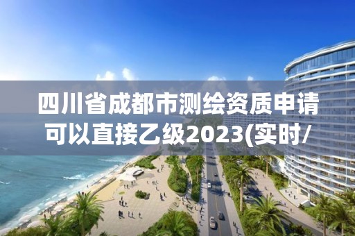 四川省成都市测绘资质申请可以直接乙级2023(实时/更新中)