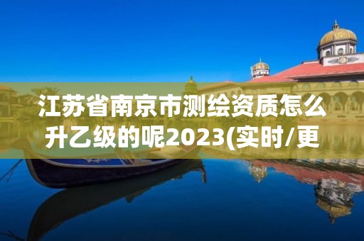 江苏省南京市测绘资质怎么升乙级的呢2023(实时/更新中)