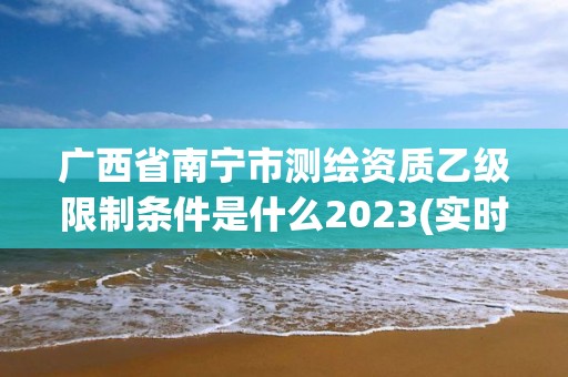 广西省南宁市测绘资质乙级限制条件是什么2023(实时/更新中)