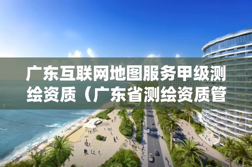 广东互联网地图服务甲级测绘资质（广东省测绘资质管理信息系统）