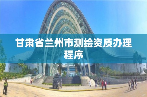 甘肃省兰州市测绘资质办理程序