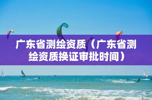 广东省测绘资质（广东省测绘资质换证审批时间）