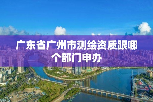 广东省广州市测绘资质跟哪个部门申办