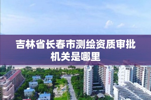 吉林省长春市测绘资质审批机关是哪里