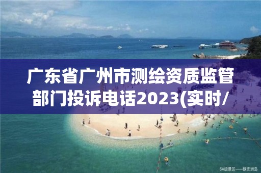 广东省广州市测绘资质监管部门投诉电话2023(实时/更新中)