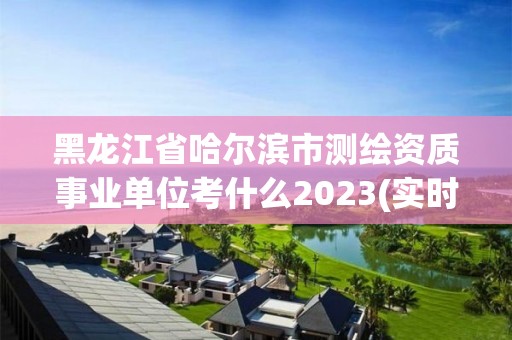 黑龙江省哈尔滨市测绘资质事业单位考什么2023(实时/更新中)