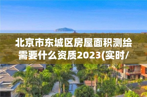 北京市东城区房屋面积测绘需要什么资质2023(实时/更新中)