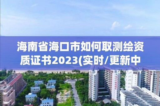 海南省海口市如何取测绘资质证书2023(实时/更新中)