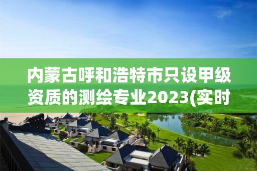 内蒙古呼和浩特市只设甲级资质的测绘专业2023(实时/更新中)