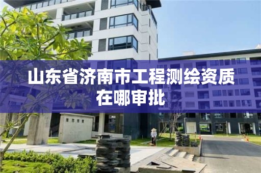 山东省济南市工程测绘资质在哪审批